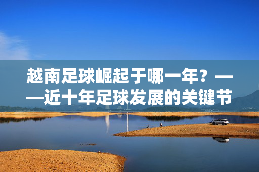 越南足球崛起于哪一年？——近十年足球发展的关键节点与历史脉络，越南足球崛起于哪一年？——近十年足球发展的关键节点与历史脉络