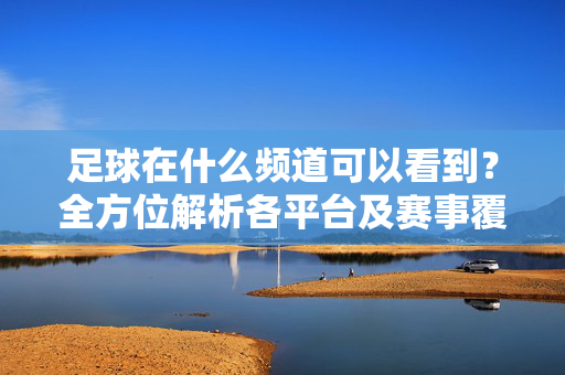 足球在什么频道可以看到？全方位解析各平台及赛事覆盖，足球在什么频道可以看到？全方位解析各平台及赛事覆盖