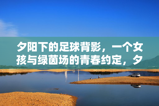 夕阳下的足球背影，一个女孩与绿茵场的青春约定，夕阳下的足球背影，一个女孩与绿茵场的青春约定