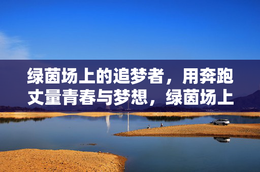 绿茵场上的追梦者，用奔跑丈量青春与梦想，绿茵场上的追梦者，用奔跑丈量青春与梦想