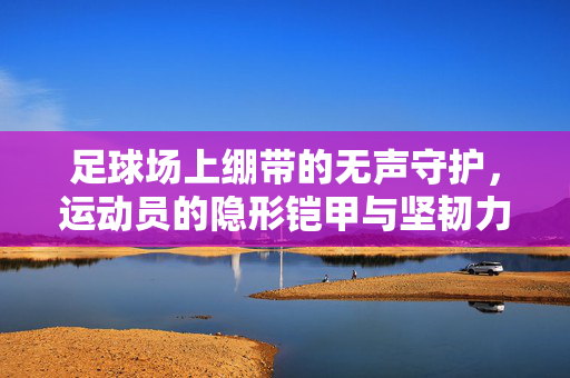 足球场上绷带的无声守护，运动员的隐形铠甲与坚韧力量，足球场上绷带的无声守护，运动员的隐形铠甲与坚韧力量