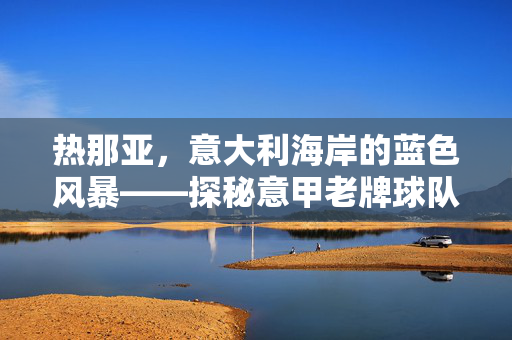 热那亚，意大利海岸的蓝色风暴——探秘意甲老牌球队的历史与风采，热那亚，意大利海岸的蓝色风暴，探秘意甲老牌球队的历史与风采