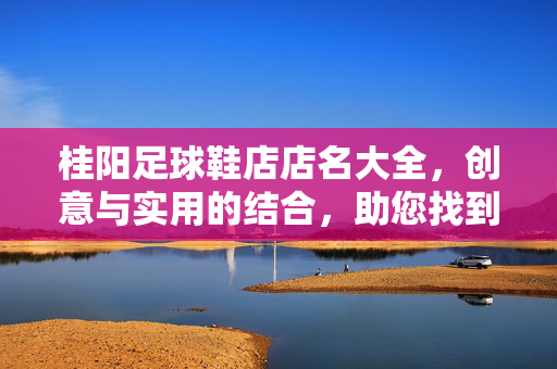 桂阳足球鞋店店名大全，创意与实用的结合，助您找到理想球鞋店，桂阳足球鞋店店名大全，创意与实用结合，助您找到理想球鞋店