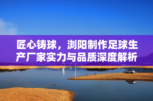 匠心铸球，浏阳制作足球生产厂家实力与品质深度解析，匠心铸球，浏阳制作足球生产厂家实力与品质深度解析