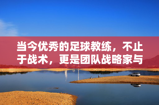 当今优秀的足球教练，不止于战术，更是团队战略家与时代熔炉，当今优秀足球教练，不止于战术，更是团队战略家与时代熔炉