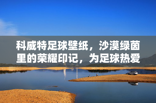 科威特足球壁纸，沙漠绿茵里的荣耀印记，为足球热爱注入视觉力量，科威特足球壁纸，沙漠绿茵里的荣耀印记，为足球热爱注入视觉力量