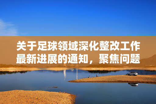 关于足球领域深化整改工作最新进展的通知，聚焦问题导向，推动行业高质量发展，关于足球领域深化整改工作最新进展的通知，以问题导向推动行业高质量发展