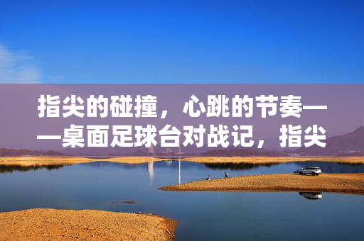 指尖的碰撞，心跳的节奏——桌面足球台对战记，指尖的碰撞，心跳的节奏——桌面足球台对战记