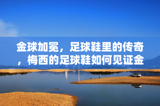 金球加冕，足球鞋里的传奇，梅西的足球鞋如何见证金球奖的辉煌，金球加冕，足球鞋里的传奇，梅西的足球鞋如何见证金球奖辉煌