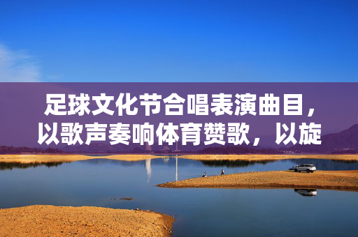 足球文化节合唱表演曲目，以歌声奏响体育赞歌，以旋律点燃青春梦想，足球文化节合唱表演，以歌声奏响体育赞歌，以旋律点燃青春梦想