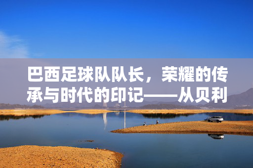 巴西足球队队长，荣耀的传承与时代的印记——从贝利到内马尔的风云岁月，巴西足球队队长，荣耀的传承与时代的印记——从贝利到内马尔的风云岁月