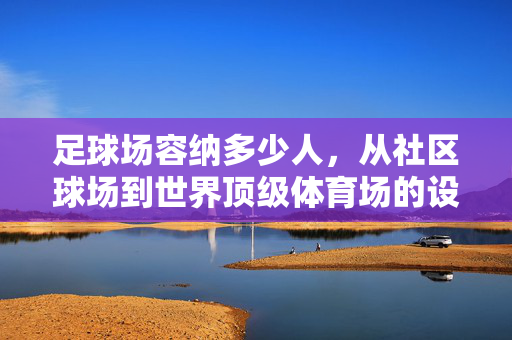 足球场容纳多少人，从社区球场到世界顶级体育场的设计与容量解析，足球场容量解析，从社区球场到世界顶级体育场的设计与容纳人数对比