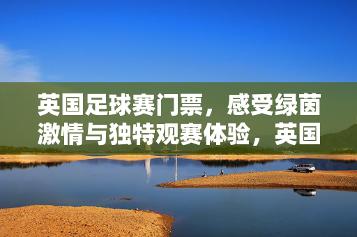 英国足球赛门票，感受绿茵激情与独特观赛体验，英国足球赛门票，感受绿茵激情与独特观赛体验