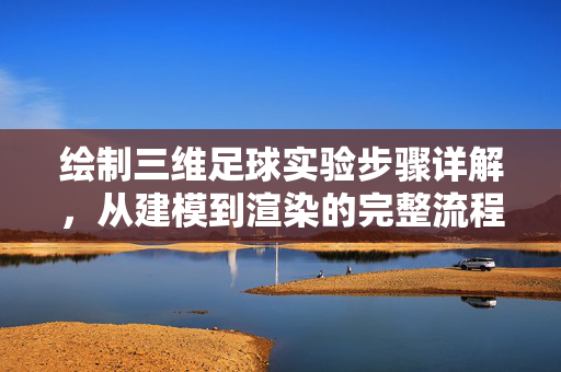 绘制三维足球实验步骤详解，从建模到渲染的完整流程，绘制三维足球实验步骤详解，从建模到渲染的完整流程