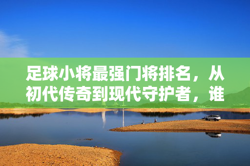足球小将最强门将排名，从初代传奇到现代守护者，谁才是真正的守门神？足球小将最强门将排名，从初代传奇到现代守护者，谁才是真正的守门神？