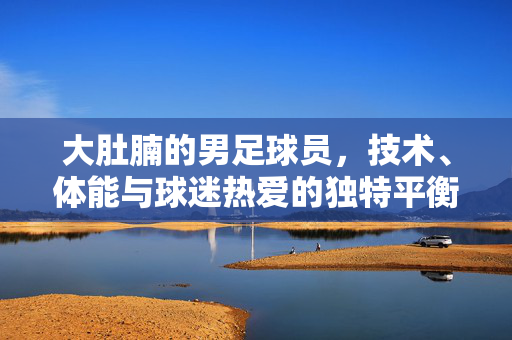 大肚腩的男足球员，技术、体能与球迷热爱的独特平衡，大肚腩男足球员，技术、体能与球迷热爱的独特平衡