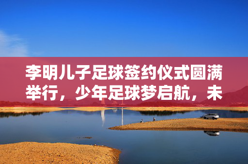 李明儿子足球签约仪式圆满举行，少年足球梦启航，未来可期，李明儿子足球签约仪式圆满举行，少年足球梦启航，未来可期
