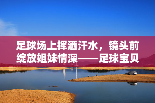 足球场上挥洒汗水，镜头前绽放姐妹情深——足球宝贝写真姐妹的精彩故事，足球场上挥洒汗水，镜头前绽放姐妹情深——足球宝贝写真姐妹的精彩故事