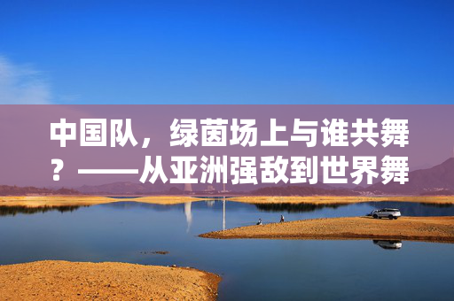 中国队，绿茵场上与谁共舞？——从亚洲强敌到世界舞台的对手与友谊，中国队，绿茵场上与谁共舞？——从亚洲强敌到世界舞台的对手与友谊