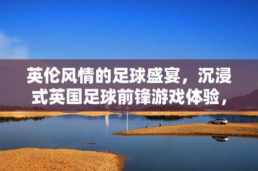 英伦风情的足球盛宴，沉浸式英国足球前锋游戏体验，英伦风情的足球盛宴，沉浸式英国足球前锋游戏体验