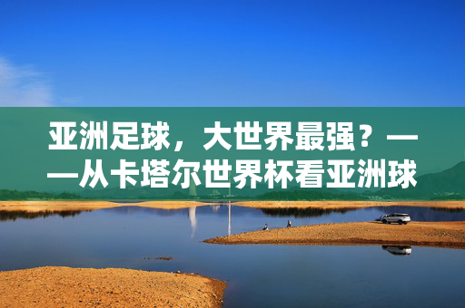 亚洲足球，大世界最强？——从卡塔尔世界杯看亚洲球队的崛起与实力，亚洲足球，大世界最强？——从卡塔尔世界杯看亚洲球队的崛起与实力