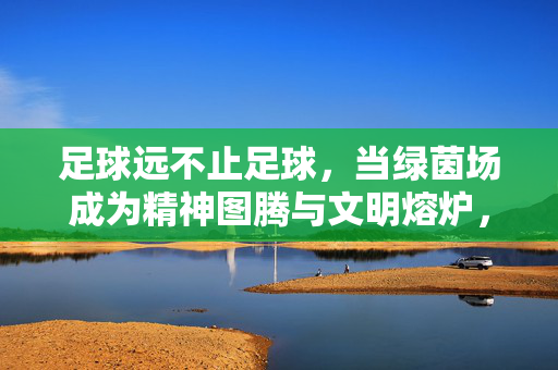 足球远不止足球,当绿茵场成为精神图腾与文明熔炉,足球远不止足球,当绿茵场成为精神图腾与文明熔炉