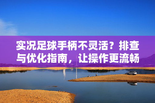 实况足球手柄不灵活？排查与优化指南，让操作更流畅的5个步骤，实况足球手柄不灵活？排查5步优化，操作更流畅