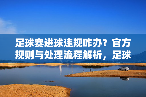足球赛进球违规咋办？官方规则与处理流程解析，足球赛进球违规咋办？官方规则与处理流程解析