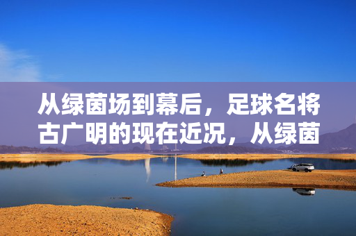 从绿茵场到幕后,足球名将古广明的现在近况,从绿茵场到幕后,足球名将古广明的现在近况