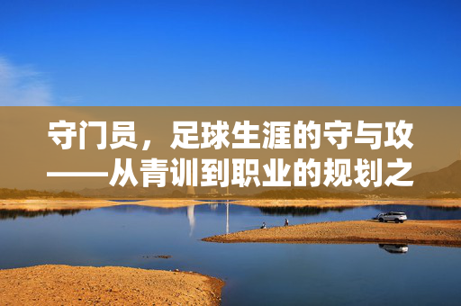 守门员，足球生涯的守与攻——从青训到职业的规划之道，守门员，足球生涯的守与攻——从青训到职业的规划之道