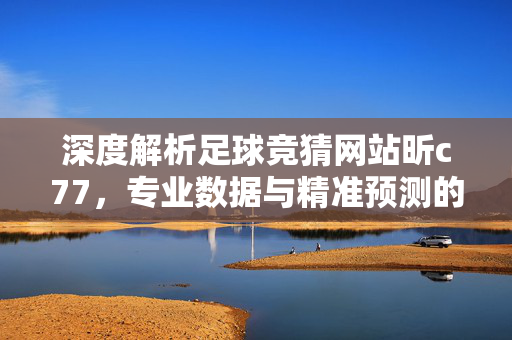 深度解析足球竞猜网站昕c77，专业数据与精准预测的实战指南，深度解析足球竞猜网站昕c77，专业数据与精准预测的实战指南