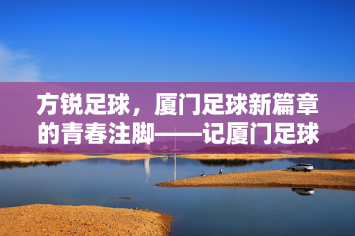 方锐足球，厦门足球新篇章的青春注脚——记厦门足球的引路人与青春力量，方锐足球，厦门足球新篇章的青春注脚——记厦门足球的引路人与青春力量