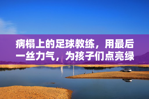 病榻上的足球教练，用最后一丝力气，为孩子们点亮绿茵梦，病榻上的足球教练，用最后一丝力气，为孩子们点亮绿茵梦