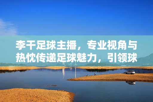 李干足球主播，专业视角与热忱传递足球魅力，引领球迷共赴绿茵盛宴，李干足球主播，专业视角与热忱传递，引领球迷共赴绿茵足球魅力盛宴