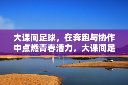 大课间足球，在奔跑与协作中点燃青春活力，大课间足球，在奔跑与协作中点燃青春活力