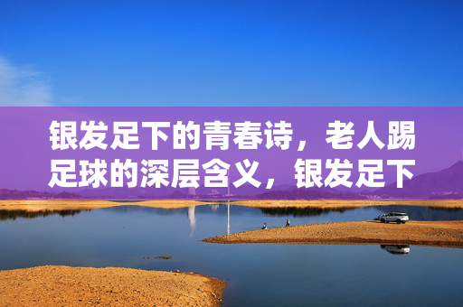 银发足下的青春诗，老人踢足球的深层含义，银发足下的青春诗，老人踢足球的深层含义