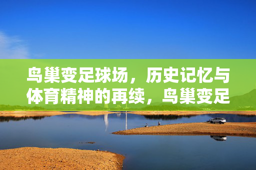鸟巢变足球场，历史记忆与体育精神的再续，鸟巢变足球场，历史记忆与体育精神的再续