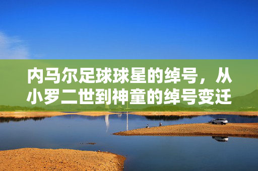 内马尔足球球星的绰号，从小罗二世到神童的绰号变迁与传奇印记，内马尔足球球星的绰号，从小罗二世到神童的变迁与传奇印记