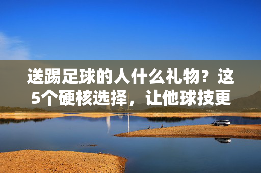 送踢足球的人什么礼物？这5个硬核选择，让他球技更上一层楼！