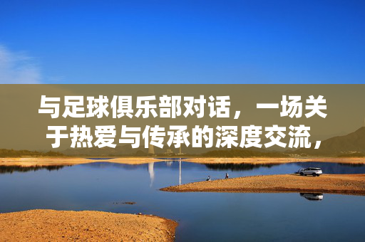 与足球俱乐部对话，一场关于热爱与传承的深度交流，与足球俱乐部对话，一场关于热爱与传承的深度交流