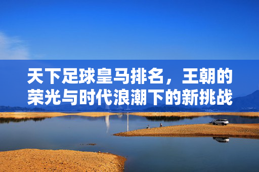 天下足球皇马排名，王朝的荣光与时代浪潮下的新挑战——解析皇家马德里的排名密码，天下足球皇马排名，王朝的荣光与时代浪潮下的新挑战——解析皇家马德里的排名密码