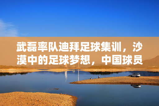 武磊率队迪拜足球集训，沙漠中的足球梦想，中国球员的海外成长与蜕变