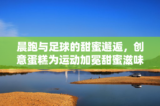 晨跑与足球的甜蜜邂逅，创意蛋糕为运动加冕甜蜜滋味，晨跑与足球的甜蜜邂逅，创意蛋糕为运动加冕甜蜜滋味