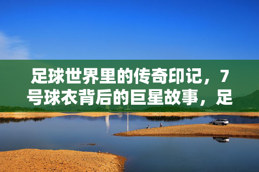足球世界里的传奇印记，7号球衣背后的巨星故事，足球世界里的传奇印记，7号球衣背后的巨星故事