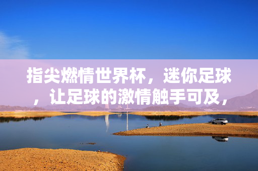 指尖燃情世界杯，迷你足球，让足球的激情触手可及，指尖燃情世界杯，迷你足球，让足球的激情触手可及