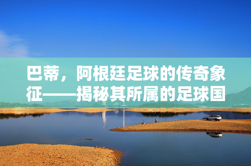 巴蒂，阿根廷足球的传奇象征——揭秘其所属的足球国度，巴蒂，阿根廷足球的传奇象征——揭秘其所属的足球国度