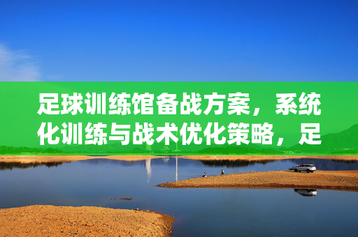 足球训练馆备战方案，系统化训练与战术优化策略，足球训练馆备战，系统化训练与战术优化策略