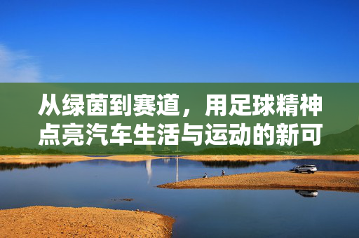 从绿茵到赛道，用足球精神点亮汽车生活与运动的新可能，从绿茵到赛道，用足球精神点亮汽车生活与运动的新可能