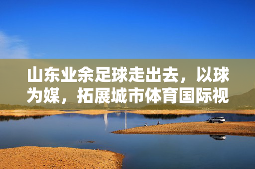 山东业余足球走出去，以球为媒，拓展城市体育国际视野，山东业余足球走出去，以球为媒拓展城市体育国际视野