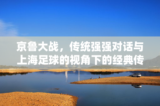 京鲁大战，传统强强对话与上海足球的视角下的经典传承，京鲁大战，传统强强对话与上海足球视角下的经典传承